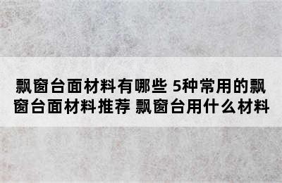 飘窗台面材料有哪些 5种常用的飘窗台面材料推荐 飘窗台用什么材料